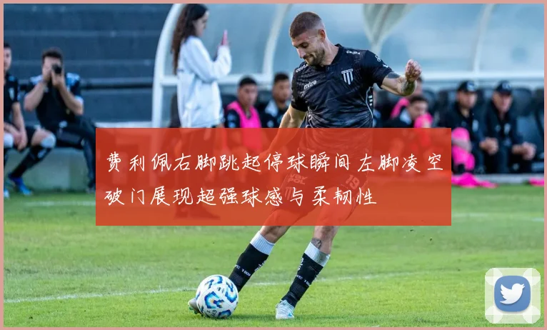 费利佩右脚跳起停球瞬间左脚凌空破门展现超强球感与柔韧性