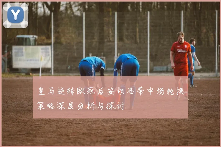 皇马逆转欧冠后安切洛蒂中场轮换策略深度分析与探讨